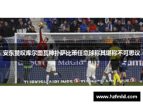 安东赞叹库尔图瓦神扑萨比策任意球称其堪称不可思议