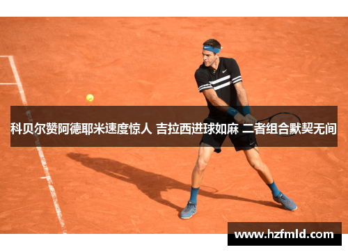 科贝尔赞阿德耶米速度惊人 吉拉西进球如麻 二者组合默契无间