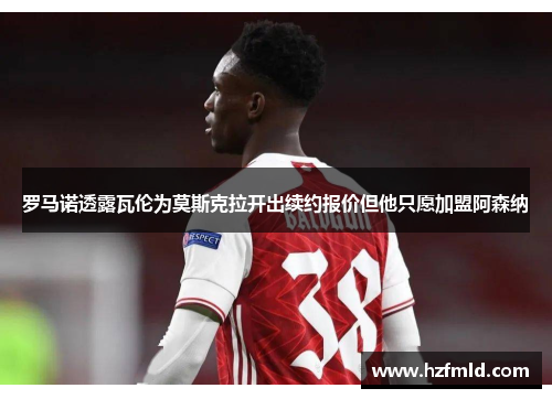 罗马诺透露瓦伦为莫斯克拉开出续约报价但他只愿加盟阿森纳